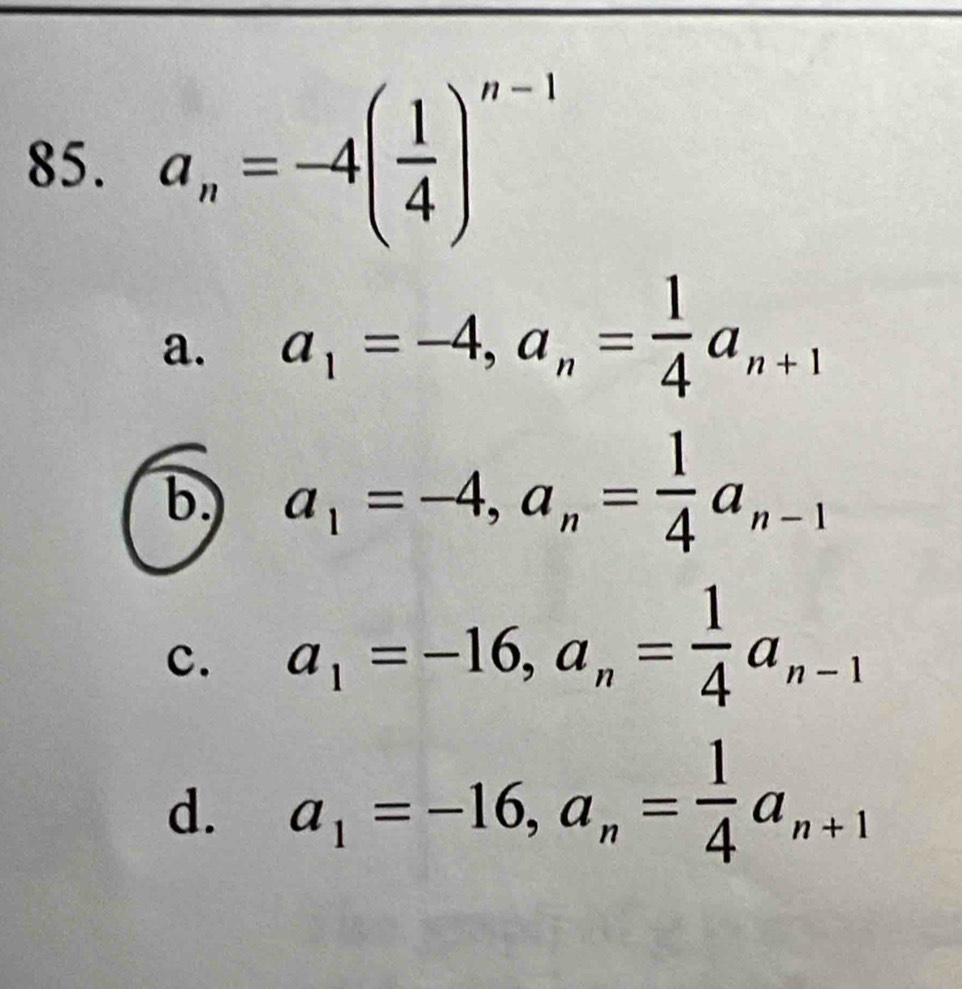 a_n=-4( 1/4 )^n-1
a. a_1=-4, a_n= 1/4 a_n+1
b. a_1=-4, a_n= 1/4 a_n-1
c. a_1=-16, a_n= 1/4 a_n-1
d. a_1=-16, a_n= 1/4 a_n+1