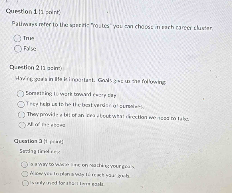 Pathways refer to the specific "routes" you can choose in each career cluster.
True
False
Question 2 (1 point)
Having goals in life is important. Goals give us the following:
Something to work toward every day
They help us to be the best version of ourselves.
They provide a bit of an idea about what direction we need to take.
All of the above
Question 3 (1 point)
Setting timelines:
Is a way to waste time on reaching your goals.
Allow you to plan a way to reach your goals.
Is only used for short term goals.