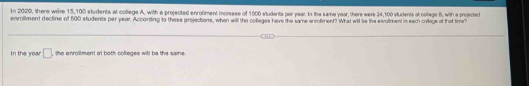 In 2020, there were 15,100 students at college A, with a projected enrollment increase of 1000 students per year. In the same year, there were 24,100 students at college B, with a projected 
enrollment decline of 500 students per year. According to these projections, when will the colleges have the same enrollment? What will be the enrollment in each college at that time? 
In the year □ , the enrollment at both colleges will be the same.