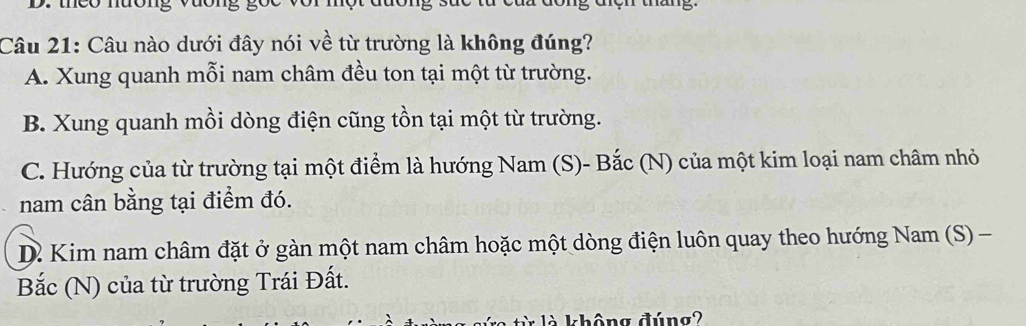 thco muong vuong g
Câu 21: Câu nào dưới đây nói về từ trường là không đúng?
A. Xung quanh mỗi nam châm đều ton tại một từ trường.
B. Xung quanh mồi dòng điện cũng tồn tại một từ trường.
C. Hướng của từ trường tại một điểm là hướng Nam (S)- Bắc (N) của một kim loại nam châm nhỏ
nam cân bằng tại điểm đó.
D. Kim nam châm đặt ở gàn một nam châm hoặc một dòng điện luôn quay theo hướng Nam (S) -
Bắc (N) của từ trường Trái Đất.
không đúng2