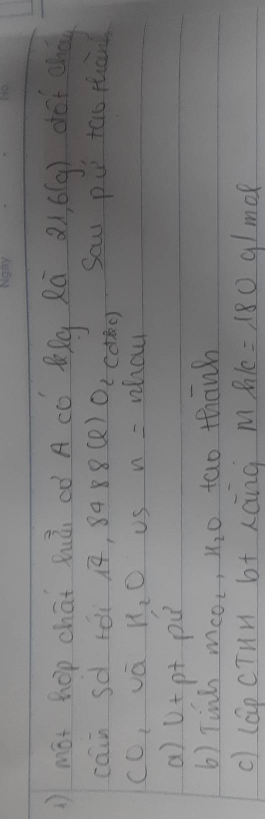 ( mot hop chāt hhú có A có lQg Rú 21, 6(g) dof eh 
cain sd rói ¡, s 488(e)O_2 (dkc) Saw pu too thand 
cO, vá R_2O Us n= whou 
a) ()+ pt pu 
6) Tinh MCO_2, H_2O tao thanh 
c) lapcTun b+ xcng Mhlc=180g/mol