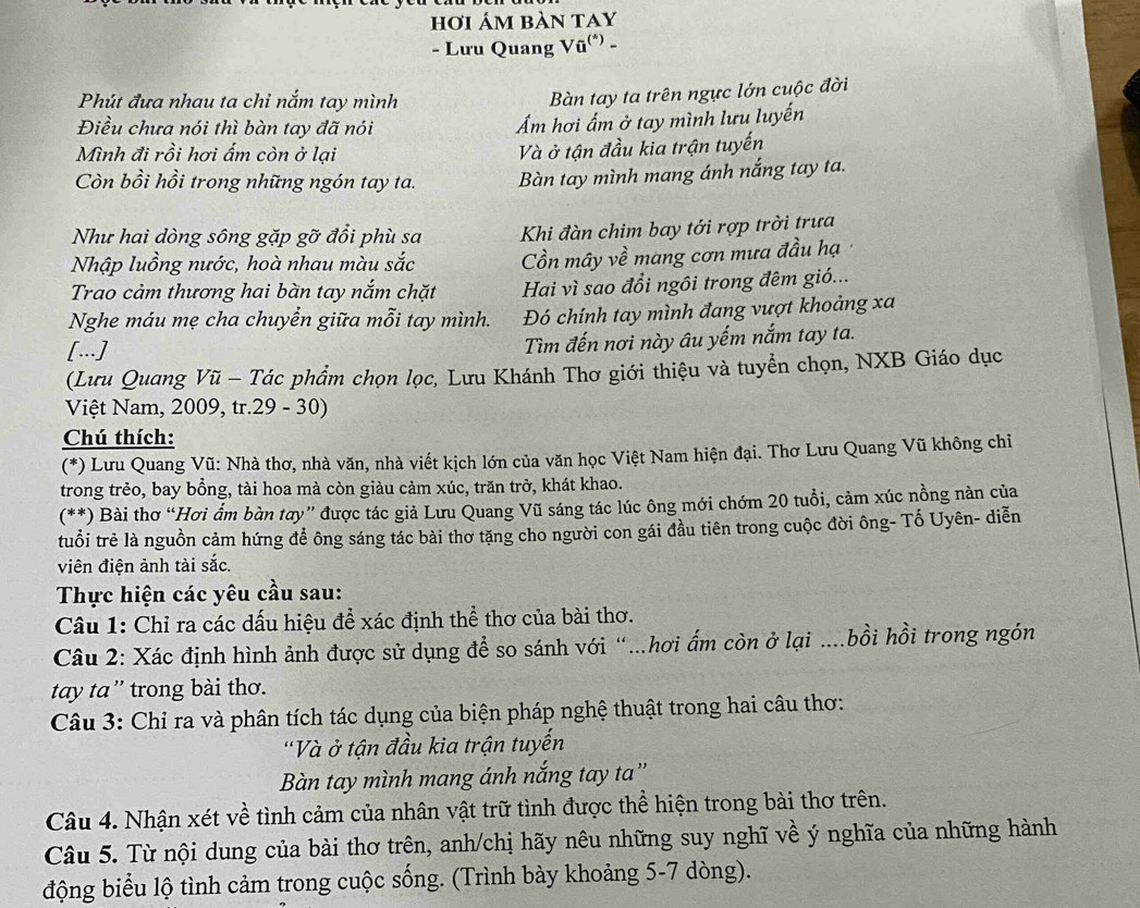 hơi ám bàn tay
- Lưu Quang Vũ(*) -
Phút đưa nhau ta chỉ nắm tay mình
Bàn tay ta trên ngực lớn cuộc đời
Điều chưa nói thì bàn tay đã nói Ẩm hơi ấm ở tay mình lưu luyến
Mình đi rồi hơi ấm còn ở lại
Và ở tận đầu kia trận tuyến
Còn bồi hồi trong những ngón tay ta. Bàn tay mình mang ánh nắng tay ta.
Như hai dòng sông gặp gỡ đổi phù sa  Khi đàn chim bay tới rợp trời trưa
Nhập luồng nước, hoà nhau màu sắc Cồn mây về mang cơn mưa đầu hạ
Trao cảm thương hai bàn tay nắm chặt Hai vì sao đổi ngôi trong đêm gió...
Nghe máu mẹ cha chuyển giữa mỗi tay mình. Đó chính tay mình đang vượt khoảng xa
[...]
Tìm đến nơi này âu yếm nắm tay ta.
(Lưu Quang Vũ - Tác phẩm chọn lọc, Lưu Khánh Thơ giới thiệu và tuyển chọn, NXB Giáo dục
Việt Nam, 2009, tr.29 - 30)
Chú thích:
(*) Lưu Quang Vũ: Nhà thơ, nhà văn, nhà viết kịch lớn của văn học Việt Nam hiện đại. Thơ Lưu Quang Vũ không chi
trong trẻo, bay bổng, tài hoa mà còn giàu cảm xúc, trăn trở, khát khao.
(**) Bài thơ “Hơi ẩm bàn tay” được tác giả Lưu Quang Vũ sáng tác lúc ông mới chớm 20 tuổi, cảm xúc nồng nàn của
tuổi trẻ là nguồn cảm hứng để ông sáng tác bài thơ tặng cho người con gái đầu tiên trong cuộc đời ông- Tố Uyên- diễn
viên điện ảnh tài sắc.
Thực hiện các yêu cầu sau:
Câu 1: Chỉ ra các dấu hiệu để xác định thể thơ của bài thơ.
Câu 2: Xác định hình ảnh được sử dụng để so sánh với “.hơi ấm còn ở lại ....bồi hồi trong ngón
tay ta” trong bài thơ.
Câu 3: Chỉ ra và phân tích tác dụng của biện pháp nghệ thuật trong hai câu thơ:
'Và ở tận đầu kia trận tuyến
Bàn tay mình mang ánh nắng tay ta''
Câu 4. Nhận xét về tình cảm của nhân vật trữ tình được thể hiện trong bài thơ trên.
Câu 5. Từ nội dung của bài thơ trên, anh/chị hãy nêu những suy nghĩ về ý nghĩa của những hành
động biểu lộ tình cảm trong cuộc sống. (Trình bày khoảng 5-7 dòng).