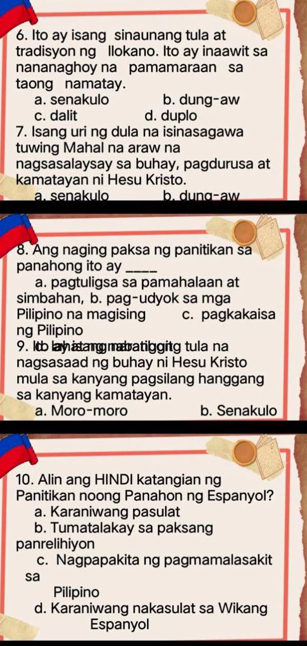 Ito ay isang sinaunang tula at
tradisyon ng llokano. Ito ay inaawit sa
nananaghoy na pamamaraan sa
taong namatay.
a. senakulo b. dung-aw
c. dalit d. duplo
7. Isang uri ng dula na isinasagawa
tuwing Mahal na araw na
nagsasalaysay sa buhay, pagdurusa at
kamatayan ni Hesu Kristo.
a. senakulo b. dunɑ-aw
8. Ang naging paksa ng panitikan sa
panahong ito ay_
a. pagtuligsa sa pamahalaan at
simbahan, b. pag-udyok sa mga
Pilipino na magising c. pagkakaisa
ng Pilipino
9. Itolay itang mabatiggitg tula na
nagsasaad ng buhay ni Hesu Kristo
mula sa kanyang pagsilang hanggang
sa kanyang kamatayan.
a. Moro-moro b. Senakulo
10. Alin ang HINDI katangian ng
Panitikan noong Panahon ng Espanyol?
a. Karaniwang pasulat
b. Tumatalakay sa paksang
panrelihiyon
c. Nagpapakita ng pagmamalasakit
sa
Pilipino
d. Karaniwang nakasulat sa Wikang
Espanyol