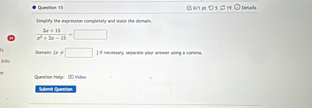 つ 5 ⇄19 odot Details 
Simplify the expression completely and state the domain. 
2  (3x+15)/x^2+2x-15 =□
ts 
Domain:  x!= □  If necessary, separate your answer using a comma. 
Info 
e 
Question Help: Video 
Submit Question