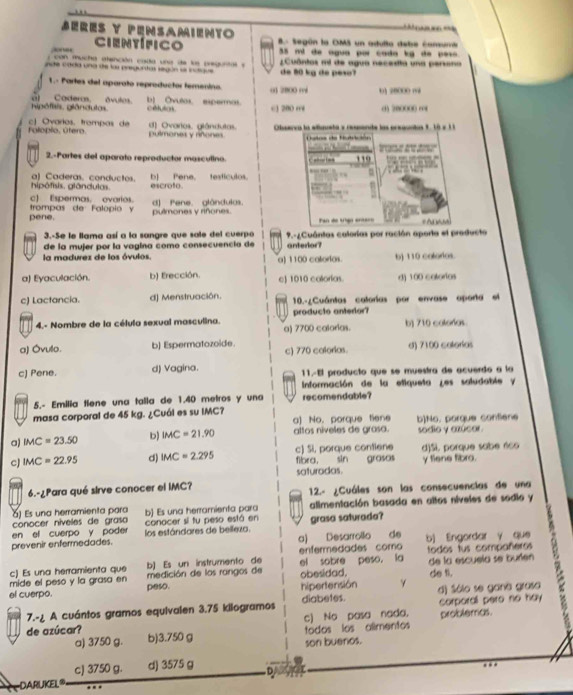 Bérés y pensamiento
Científico 8. Según la OMS un adulta debe consuna
35 mi de agua por cada kg de peso 
(  con mucha dtención cada una de le pregurtal y
nde cada una de las pregurtas según se inutiaue  ¿ Cuôntos mi de agua necedta una persana
de 80 kg de peso?
1.- Partes del aparato reproductor temenino. 01 2B00 ré
hipófisis. glândutas. l Cadero, ávulos. b) Ovulos espermos. c3 200 r 01 28000 m 0) 20000( ∞8
cétutos
Folopio, útero c| Ovarios. trompas de d) Ovartos. giándutas.  Obserra la efaueta y ressente las preauntas 1. 10 x 11
pulmones y rñones Ltos de Nutrición
2.-Partes del aparato reproductor masculino.         110
hipófisis. glândulas. al Caderas. conductos. escroto. b Pene, testículos
c) Espermas. ovarios.
pene. trompas de Falopio y d) Pene. glándulas. pulmones y riñones.
3.-Se le llama así a la sangre que sale del cuerpo Pan de tgo entaro
# Ad wh
de la mujer por la vagina como consecuencia de  9.-Cuántas calorías por ración aporta el producta
anterlor?
la madurez de los óvulos a) 1100 calorias. b) 110 colorlos.
a) Eyaculación. b) Erección. c) 1010 colorías. d) 100 cotorios
c) Lactancia. d) Menstruación. 10.-¿Cuántas calorías por envase oporta el
4.- Nombre de la célula sexual masculina. a) 7700 calorias. producto antedor? b) 710 coloras
a) Óvulo. b) Espermatozoide. c) 770 calorias. d) 7100 catorías
c) Pene. d) Vagina. 11.-El producto que se muestra de acuerdo a la
Información de la etiqueta ¿es saludable y
5.- Emilia tíene una talla de 1.40 metros y una recomendable?
masa corporal de 45 kg. ¿Cuál es su IMC?
a) No， porque tiene
a) IMC=23.50 b) IMC=21.90 altos niveles de grasa. b]No. porque confiene sódio y azúcor.
cJ IMC=22.95 d) IMC=2.295 fibra, sin grasas c) Si, porque contiene y fiene fibro. d)Si. porque sabe éco
saturadas.
6.-¿Para qué sirve conocer el IMC? 12.- ¿Cuáles son las consecuencias de una
conocer níveles de grasa b) Es una herramienta para alimentación basada en altos níveles de sodio y
) Es una herramienta para
en el cuerpo y poder conacer si tu peso está en grasa saturada?
prevenir enfermedades. los estándares de belleza. a) Desarrollo de b) Engordar y que
b) Es un instrumento de enfermedades como todos tus compañeros
c) Es una herramienta que  medición de los rangos de el sobre peso， la de la escuela se buríen de tl.
mide el peso y la grasa en
el cuerpo. peso. obesidad. hipertensión γ d) Sólo se gana grasa
7.-¿ A cuántos gramos equivalen 3.75 kilogramos diabetes. corporall pero no hay
a) 3750 g. todos los alimentos c) No pasa nada. problemas.
de azúcar? b)3.750 g
son buenos.
cJ 3750 g. d) 3575 g D
DARUKEL®