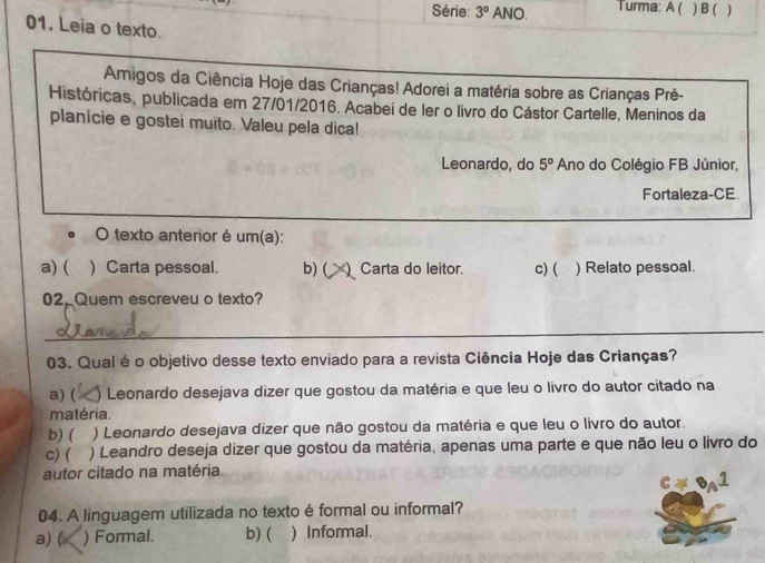 Série: 3° ANO. Turma: A ( ) B ( )
01. Leia o texto.
Amigos da Ciência Hoje das Crianças! Adorei a matéria sobre as Crianças Pré-
Históricas, publicada em 27/01/2016. Acabei de ler o livro do Cástor Cartelle, Meninos da
planície e gostei muito. Valeu pela dica!
Leonardo, do 5° Ano do Colégio FB Júnior,
Fortaleza-CE
O texto anterior é um(a):
a) ( ) Carta pessoal. b) ( ) Carta do leitor. c) ( ) Relato pessoal.
02. Quem escreveu o texto?
_
03. Qual é o objetivo desse texto enviado para a revista Ciência Hoje das Crianças?
a) ( ) Leonardo desejava dizer que gostou da matéria e que leu o livro do autor citado na
matéria.
b) ( ) Leonardo desejava dizer que não gostou da matéria e que leu o livro do autor.
c) ( ) Leandro deseja dizer que gostou da matéria, apenas uma parte e que não leu o livro do
autor citado na matéria.
c 
04. A linguagem utilizada no texto é formal ou informal?
a) ( ) Formal. b) ( ) Informal.