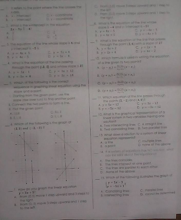 it refers to the point where the line crosses the C. From 50 ) move 3 steps upward and I step to 
_
he ket
A x - intercep C x - ccordinate D. From 105) move 3 steps upward and 1 step to
B. y - infercect D. y - coordinatu the righ!
2. What s the x-irtercepl in the equation _8. What is the equation of the linel whose
_ 2x-9y=-4 slope is - 4 and y- intercept i - 5
A. 2
C. 2 A. y=4x-5 C y=-4x-5
a  1/2  - a/1  B . y=4x+5 D. y=-4x+5
D.
_3. The equation of the line whose slape is 4 and _9. What 's line equation of the line that passes
yintercept is -5 is through the poin! (2,6) with a slope of 27
A. y=4x+2 C y=2x-4
A y=4x+5 C y=5x+4 B. y=2x+4 D. y=4x-2
8. y=4x-5 C y=5x-4 _10. Which formula is used in writing the equation
_
4. What is the equation of the line passing of a line given its two points
thtough the poirl! (-3,5) and whose slope is 37 (y-y_1=frac y_1-y_1x_2-x_1(x-x_1)
A y=3x-1 C y=3x+12
B. y>3x+8 D. y=3x+14 B. (y+y_1)=frac y_1-y_2x_1-x_1(x+x_1)
5. Which of the following is the comect
_ equence in graphing linear equation using the C (y-y_1)=frac y_1-y_2x_1-x_1(x+x_1)
slope and a point.
D. (y+y_1)=frac y_1-y_1x_2-x_1(x-x_1)
i. Starting from the given point, use the
slape (tise over run) to find another point. _11. Which equation of the line passes through
L Connect the two points to form a line. the points (2,-2) and (4,8)
A. y=5x-12 C y=3x-12
l. Plot the given point.
B y=-5x-12 D. y=-3x-12
C. SLL4
B. 7 ). ③ _12. What is the graphical representation of o
Enoor system in two variables having one
6. Whicn of the following is the graph of solution
_ (2,3) and (-2,-3) A. Two intersecting lines C. A straight line
B. Two coinciding lines D. Two pataliel lnes
_
13. What does a solution to a system of linear
equation represents?
A a line C. mult plo lines
B. a poin! D. none of the above
_
14. If a system of equatiates has NO souson wnal
can be said about the aquation ?
C
A. The lnes caincide.
B. The lines intersect at one poin!
C. The lines are parallel to each other.
D  None of the above.
15. Which of the following iustrates the graph of
_
_
1. How do you graph the finear equation beginarrayl y=5x-3 y=-5x+1endarray.
y=3x+5?
A Conclaing lines C. Paralel linat
A hrom (0,5) move 1 step upward and 3 steps to B intersecting lines D. carnot be determined
the righ"
8. Fom (0- 5) move 3 steps upward and I step
to the leff