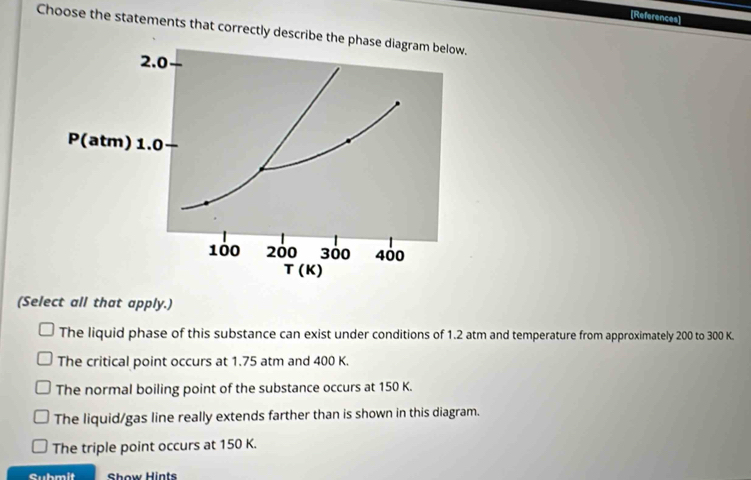 [References]
Choose the statements that correctly describe the phase diagram below.
2.0
P(atm) 1.0
100 200 300 400
T (K)
(Select all that apply.)
The liquid phase of this substance can exist under conditions of 1.2 atm and temperature from approximately 200 to 300 K.
The critical point occurs at 1.75 atm and 400 K.
The normal boiling point of the substance occurs at 150 K.
The liquid/gas line really extends farther than is shown in this diagram.
The triple point occurs at 150 K.
Submit Show Hints