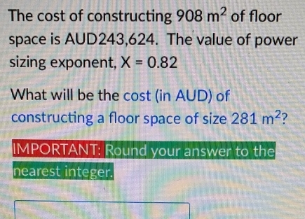 The cost of constructing 908m^2 of floor 
space is AUD243,624. The value of power 
sizing exponent, X=0.82
What will be the cost (in AUD) of 
constructing a floor space of size 281m^2 7 
IMPORTANT: Round your answer to the 
nearest integer.