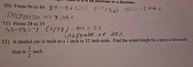 increase or a decrease. 
30) From 96 to 89
31) From 28 to 35
32) A model car is built to a 1 inch to 32 inch scale. Find the actual length for a picce of the model 
that is  1/2  inch.