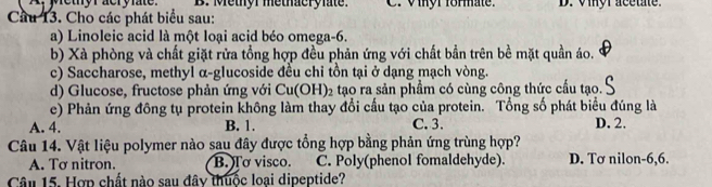 Metyr acrynate. B. Methyr methaerylate. C. Viyr formate. D. Viyracetate.
Cầu 13. Cho các phát biểu sau:
a) Linoleic acid là một loại acid béo omega -6.
b) Xà phòng và chất giặt rửa tổng hợp đều phản ứng với chất bần trên bề mặt quần áo.
c) Saccharose, methyl α-glucoside đều chi tồn tại ở dạng mạch vòng.
d) Glucose, fructose phản ứng với Cu(OH)_2 tạo ra sản phẩm có cùng công thức cấu tạo.
e) Phản ứng đông tụ protein không làm thay đổi cấu tạo của protein. Tổng số phát biểu đúng là
A. 4. B. 1. C. 3. D. 2.
Câu 14. Vật liệu polymer nào sau đây được tổng hợp bằng phản ứng trùng hợp?
A. Tơ nitron. B. Tơ visco. C. Poly(phenol fomaldehyde). D. Tơ nilon-6,6.
Câu 15. Hợp chất nào sau đây thuộc loại dipeptide?