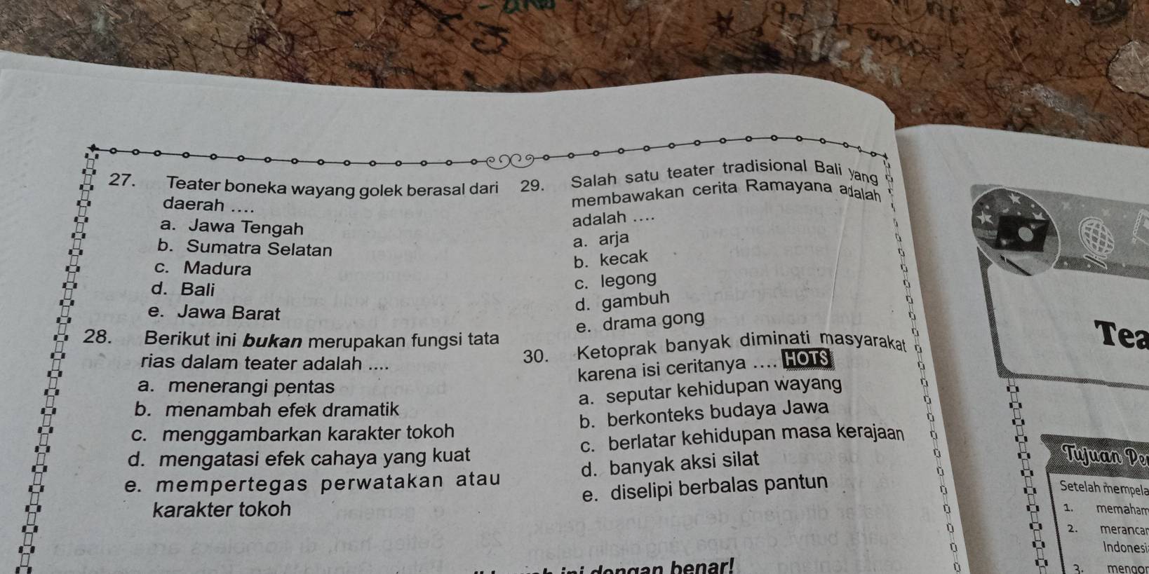 Teater boneka wayang golek berasal dari 29. Salah satu teater tradisional Bali yang
daerah ....
membawakan cerita Ramayana adalah
a. Jawa Tengah
adalah ….
b. Sumatra Selatan
a. arja
c. Madura
b. kecak
c. legong
d. Bali Tea
e. Jawa Barat
d. gambuh
at a 
e. drama gong
28. Berikut ini bukan merupakan fungsi tata
rias dalam teater adalah ....
30. Ketoprak banyak diminati masyarakat
karena isi ceritanya … HOTS
a. menerangi pentas
a. seputar kehidupan wayang
b. menambah efek dramatik
c. menggambarkan karakter tokoh b. berkonteks budaya Jawa
d. mengatasi efek cahaya yang kuat c. berlatar kehidupan masa kerajaan
d. banyak aksi silat
a
Tujuan Pe
e. mempertegas perwatakan atau
karakter tokoh e. diselipi berbalas pantun
Setelah mempela
1.
D memaham
2. merancar
Indonesi
ñ menao
2.