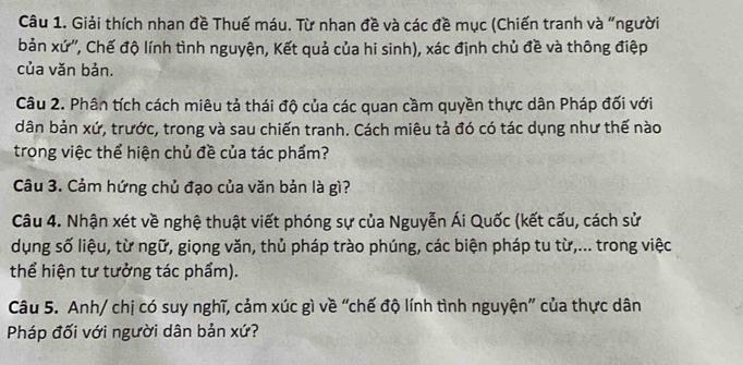 Giải thích nhan đề Thuế máu. Từ nhan đề và các đề mục (Chiến tranh và “người 
bản xứ'', Chế độ lính tình nguyện, Kết quả của hi sinh), xác định chủ đề và thông điệp 
của văn bản. 
Câu 2. Phân tích cách miêu tả thái độ của các quan cầm quyền thực dân Pháp đối với 
dân bản xứ, trước, trong và sau chiến tranh. Cách miêu tả đó có tác dụng như thế nào 
trong việc thể hiện chủ đề của tác phẩm? 
Câu 3. Cảm hứng chủ đạo của văn bản là gì? 
Câu 4. Nhận xét về nghệ thuật viết phóng sự của Nguyễn Ái Quốc (kết cấu, cách sử 
dụng số liệu, từ ngữ, giọng văn, thủ pháp trào phúng, các biện pháp tu từ,... trong việc 
thể hiện tư tưởng tác phẩm). 
Câu 5. Anh/ chị có suy nghĩ, cảm xúc gì về “chế độ lính tình nguyện” của thực dân 
Pháp đối với người dân bản xứ?