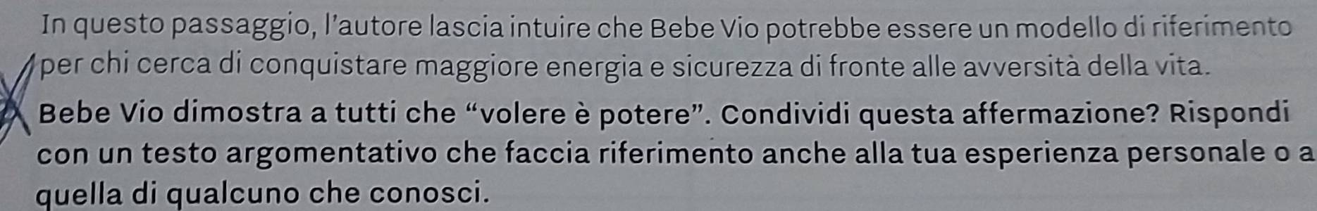 In questo passaggio, l’autore lascia intuire che Bebe Vio potrebbe essere un modello di riferimento 
Oper chi cerca di conquistare maggiore energia e sicurezza di fronte alle avversità della vita. 
Bebe Vio dimostra a tutti che “volere è potere”. Condividi questa affermazione? Rispondi 
con un testo argomentativo che faccia riferimento anche alla tua esperienza personale o a 
quella di qualcuno che conosci.