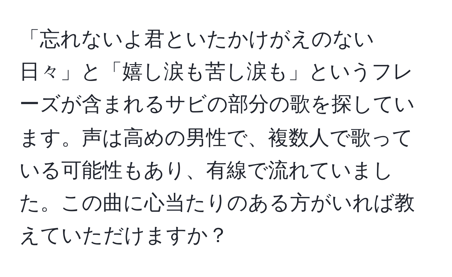 「忘れないよ君といたかけがえのない日々」と「嬉し涙も苦し涙も」というフレーズが含まれるサビの部分の歌を探しています。声は高めの男性で、複数人で歌っている可能性もあり、有線で流れていました。この曲に心当たりのある方がいれば教えていただけますか？