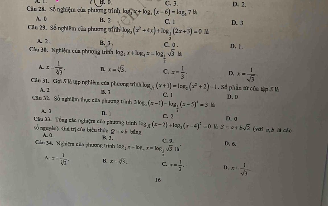 A. 1. B. 0. C. 3. D. 2.
Câu 28. Số nghiệm của phương trình log _3x+log _3(x-6)=log _371a
A. 0 B. 2 C. 1
D. 3
Câu 29. Số nghiệm của phương trình log _3(x^2+4x)+log _ 1/3 (2x+3)=0 là
A. 2 . B. 3 . C. 0 . D. 1.
Câu 30. Nghiệm của phương trình log _2x+log _4x=log _ 1/2 sqrt(3)la
A. x= 1/sqrt[3](3) .
B. x=sqrt[3](3).
C. x= 1/3 .
D. x= 1/sqrt(3) .
Câu 31. Gọi S là tập nghiệm của phương trình log _sqrt(2)(x+1)=log _2(x^2+2)-1. Số phần tử của tập S là
A. 2 B. 3 C. 1
D. 0
Câu 32. Số nghiệm thục của phương trình 3log _3(x-1)-log _ 1/3 (x-5)^3=3 là
A. 3 B. 1 C. 2 D. 0
Câu 33. Tổng các nghiệm của phương trình log _sqrt(3)(x-2)+log _3(x-4)^2=0 là S=a+bsqrt(2) (với a,b là các
số nguyên). Giá trị của biểu thức Q=a.b bàng
A. 0. B. 3. C. 9. D. 6.
Câu 34. Nghiệm của phương trình log _2x+log _4x=log _ 1/2 sqrt(3)la
A. x= 1/sqrt[3](3) .
B. x=sqrt[3](3).
C. x= 1/3 .
D. x= 1/sqrt(3) .
16