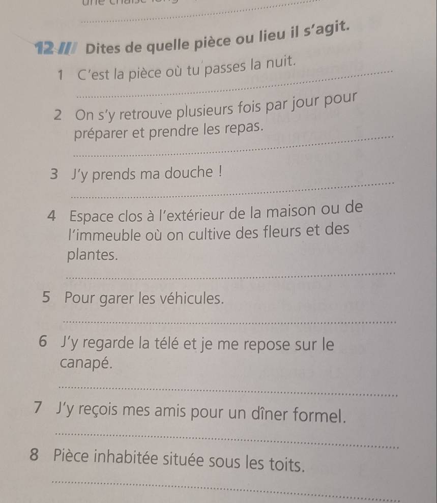 12 // Dites de quelle pièce ou lieu il s’agit. 
1 C’est la pièce où tu passes la nuit. 
2 On s’y retrouve plusieurs fois par jour pour 
_préparer et prendre les repas. 
_ 
3 J'y prends ma douche ! 
4 Espace clos à l'extérieur de la maison ou de 
l’immeuble où on cultive des fleurs et des 
plantes. 
_ 
5 Pour garer les véhicules. 
_ 
6 J'y regarde la télé et je me repose sur le 
canapé. 
_ 
7 J’y reçois mes amis pour un dîner formel. 
_ 
_ 
8 Pièce inhabitée située sous les toits.