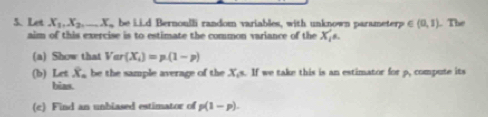 Let X_1, X_2,... X_1 be Li.d Bernoulli random variables, with unknown parameterp ∈ (0,1). The 
aim of this exercise is to estimate the common variance of the X_1
(a) Show that Var(X_i)=p(1-p)
(b) Letwidehat X_a be the sample average of the X_6=11 we take this is an estimator for p, compute its 
bias. 
(c) Find an unbiased estimator of p(1-p).