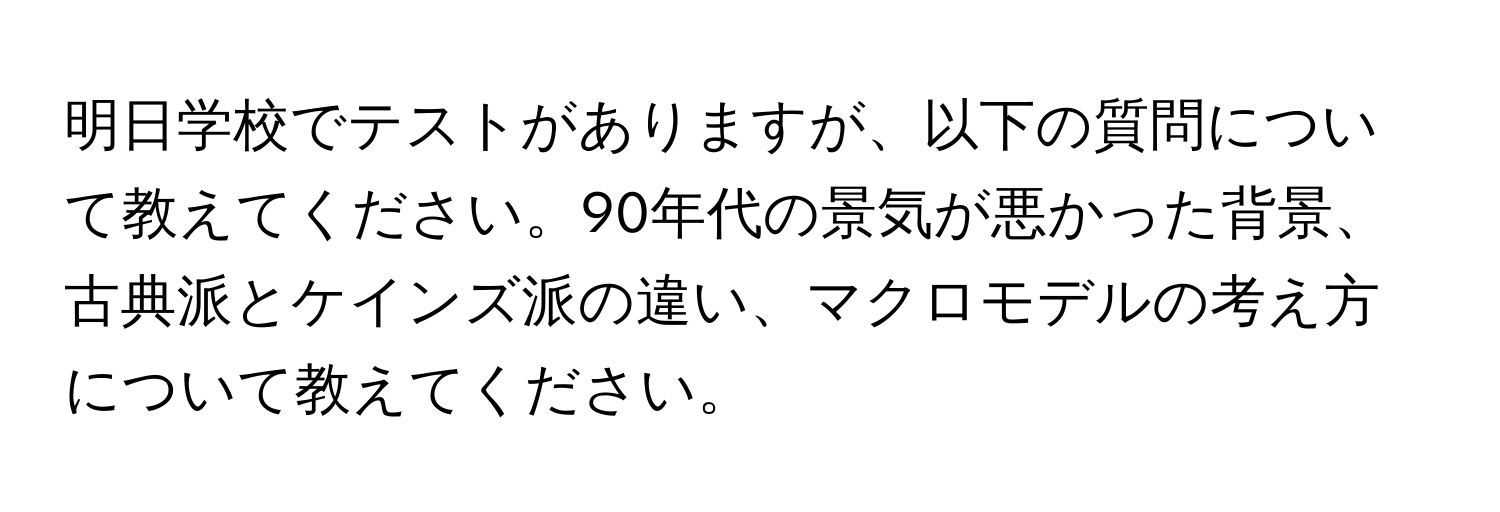 明日学校でテストがありますが、以下の質問について教えてください。90年代の景気が悪かった背景、古典派とケインズ派の違い、マクロモデルの考え方について教えてください。