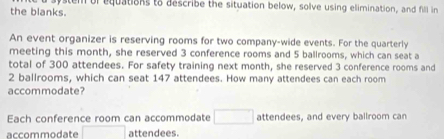 the blanks. stem of equations to describe the situation below, solve using elimination, and fill in 
An event organizer is reserving rooms for two company-wide events. For the quarterly 
meeting this month, she reserved 3 conference rooms and 5 ballrooms, which can seat a 
total of 300 attendees. For safety training next month, she reserved 3 conference rooms and
2 ballrooms, which can seat 147 attendees. How many attendees can each room 
accommodate? 
Each conference room can accommodate □ attendees, and every ballroom can 
accommodate □ attendees.