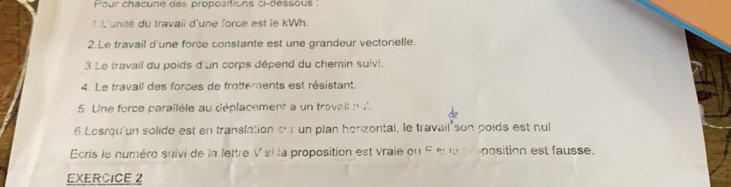 Pour chacune des propositions ci-dessous : 
1 L'unité du travaii d'une force est le kWh. 
2.Le travail d'une force constante est une grandeur vectorielle. 
3 Le travail du poids d'un corps dépend du chemin suivi. 
4. Le travail des forces de frottements est résistant. 
5 Une force parallèle au déplacement a un trovail n d'. 
6.Losrqu'un solide est en translation sur un plan herizontal, le travail son poids est nul 
Ecris le numéro suivi de la lettre V si la proposition est vraie ou F sr le proposition est fausse. 
EXERCICE 2