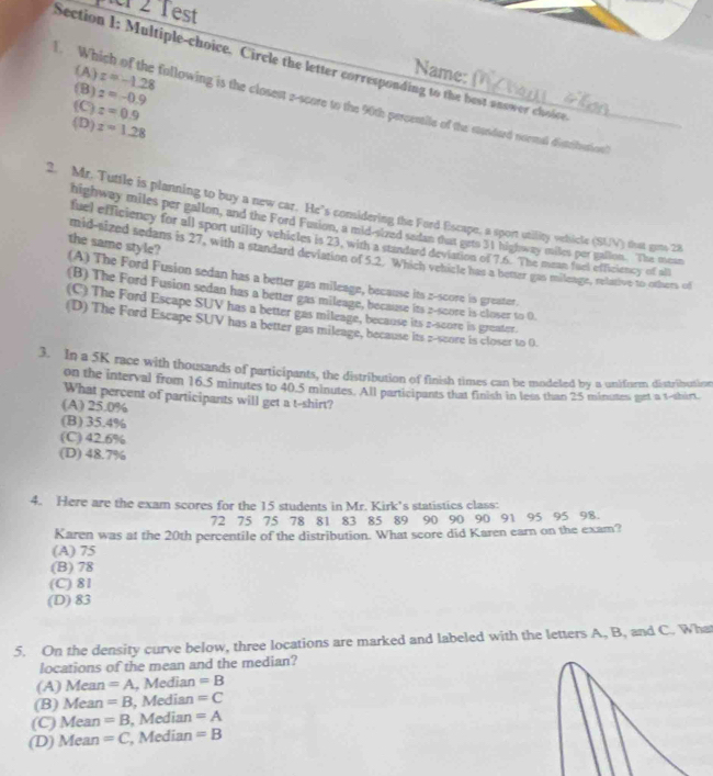 est
Section 1: Multiple-choice. Circle the letter corresponding to the best answer choice
(A) z=-1.28
Name:
(B) z=-0.9. Which of the following is the closest 2-score to the 90th percentile of the standard neemal disteifuationl
(C) z=0.9
(D) z=1.28
2. Mr. Tuttle is planning to buy a new car. He's comidering the Ford Escape, a sport utility vehicle (SLV) that gots 28
highway miles per gallon, and the Ford Fusion, a mid-sized sedan that geto 31 highway miles per gallon. The mean
fuel efficiency for all sport utility vehicles is 23, with a standard deviation of 7.6. The mean fuel efficiency of all
the same style?
mid-sized sedans is 27, with a standard deviation of 5.2. Which vehicle has a beter gas mileage, relative to others of
(A) The Ford Fusion sedan has a better gas mileage, because its z-score is greater.
(B) The Ford Fusion sedan has a better gas mileage, because its 2-score is closer to 0.
(C) The Ford Escape SUV has a better gas mileage, because its 2-score in greater.
(D) The Ford Escape SUV has a better gas mileage, because its p-score is closer to 0.
3. In a 5K race with thousands of participants, the distribution of finish times can be modeled by a uniform distribution
on the interval from 16.5 minutes to 40.5 minutes. All participants that finish in less than 25 minutes get a t-shirt.
What percent of participants will get a t-shirt?
(A) 25.0%
(B) 35.4%
(C) 42.6%
(D) 48.7%
4. Here are the exam scores for the 15 students in Mr. Kirk’s statistics class:
72 75 75 78 81 83 85 89 90 90 90 91 95 95 98.
Karen was at the 20th percentile of the distribution. What score did Karen earn on the exam?
(A) 75
(B) 78
(C) 81
(D) 83
5. On the density curve below, three locations are marked and labeled with the letters A, B, and C. What
locations of the mean and the median?
(A) Mean=A , Median =B
(B) Me: a=B , Median =C
(C) Me an =B , Median =A
(D) a Me an =C , Median =B