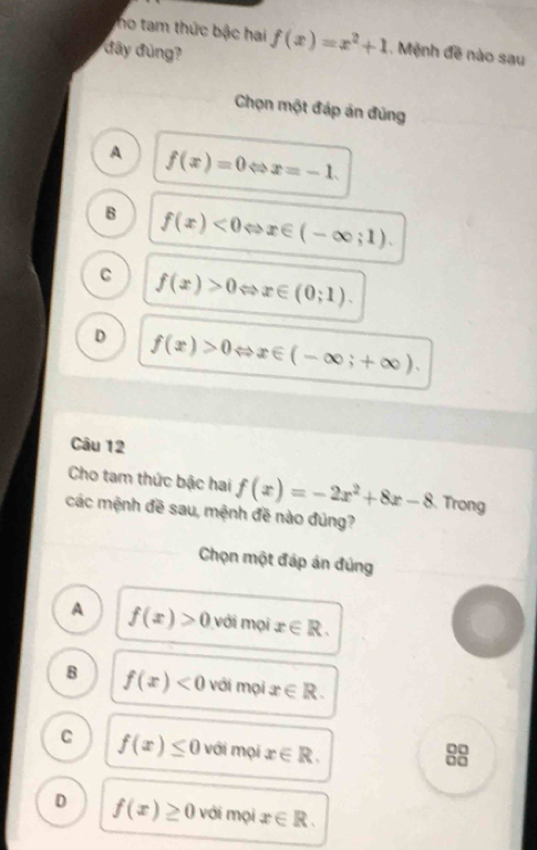 ho tam thức bậc hai f(x)=x^2+1 , Mệnh đề nào sau
đây đùng?
Chọn một đáp án đùng
A f(x)=0Leftrightarrow x=-1.
B f(x)<0Leftrightarrow x∈ (-∈fty ;1).
C f(x)>0Leftrightarrow x∈ (0;1).
D f(x)>0Leftrightarrow x∈ (-∈fty ;+∈fty ). 
Câu 12
Cho tam thức bậc hai f(x)=-2x^2+8x-8 Trong
các mệnh đề sau, mệnh đề nào đúng?
Chọn một đáp án đúng
A f(x)>0 với mọi x∈ R.
B f(x)<0</tex> với mọi x∈ R.
C f(x)≤ 0 với mọi x∈ R. 
0□
0□
D f(x)≥ 0 với mọi x∈ R.