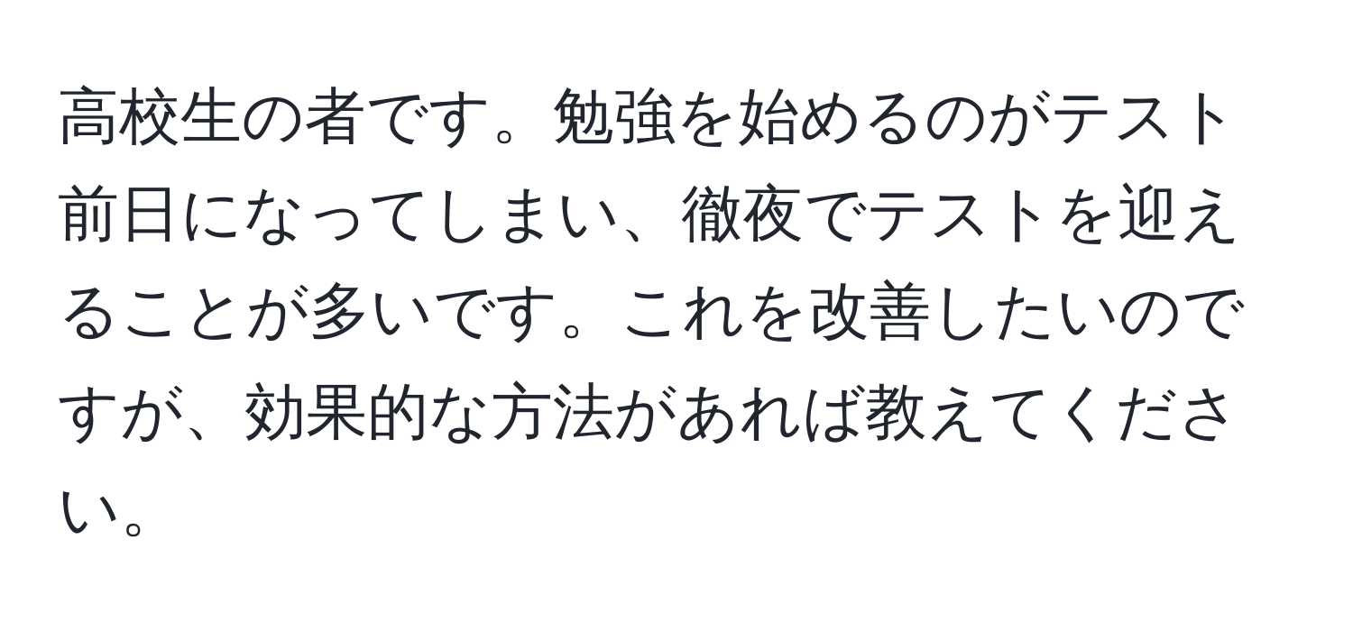 高校生の者です。勉強を始めるのがテスト前日になってしまい、徹夜でテストを迎えることが多いです。これを改善したいのですが、効果的な方法があれば教えてください。