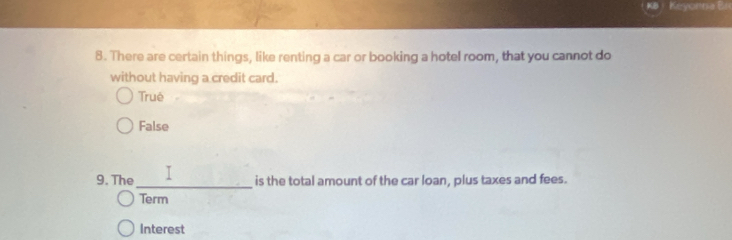 Keyonna Br
8. There are certain things, like renting a car or booking a hotel room, that you cannot do
without having a credit card.
Truê
False
9. The_ is the total amount of the car loan, plus taxes and fees.
Term
Interest