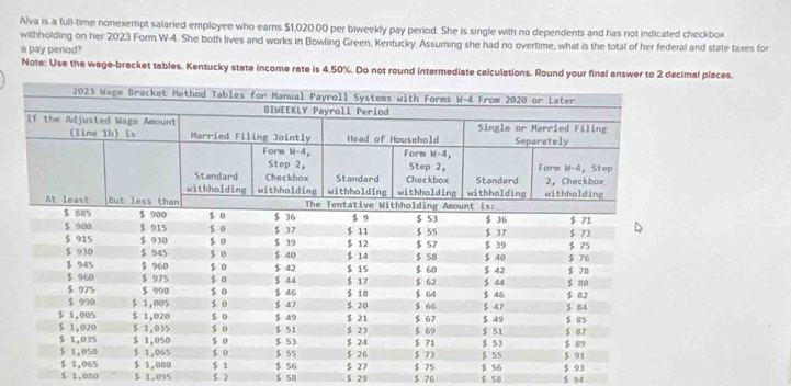 Alva is a full-time nonexempt salaried employee who earns $1,020.00 per biweekly pay period. She is single with no dependents and has not indicated checkbox 
withholding on her 2023 Form W-4. She both lives and works in Bowling Green, Kentucky. Assuming she had no overtime, what is the total of her federal and state taxes for 
a pay perod? 
Note: Use the wage-bracket tables. Kentucky state income rate is 4.50%. Do not round intermediate mal places.
5 2 $ 58 $ 29 $ 76 $ 58 $ 94
$ 1.080 $ 1.095