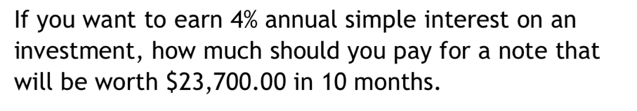 If you want to earn 4% annual simple interest on an 
investment, how much should you pay for a note that 
will be worth $23,700.00 in 10 months.