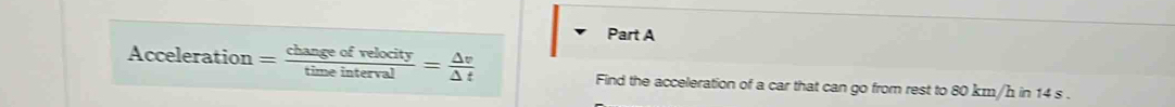 Acceleration= changeofrelocity/timeinterval = △ v/△ t 
Find the acceleration of a car that can go from rest to 80 km/h in 14 s.
