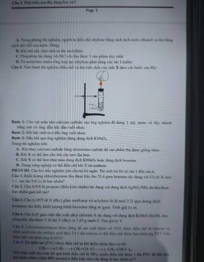 Phát biểu sau đây đủng hay sai?
Page 2
A. Trong phòng th nghiêm, người ta điều chế chylene bằng cách tách nước ethanol và thu bằng
cách dời chỗ của nước. Đùng
B, Khi trai cây chin sinh ra khi acctylene.
C. Propylene tác dụng với HCl chí thu được 1 sán phẩm duy nhất.
D. Từ acetylene muôn tông hợp tạo ethylene phải dùng xúc tác Lindlar.
Cần 4. Tiền hành thí nghiệm điều chế và thứ tính chất của chất X theo các bước sau đây:
Bước 1: Cho vài mâu nhỏ calcium carbide vào ông nghiệm đã đựng 1 mL nước và đây nhanh
bằng nút có ổng dẫn khi đầu vuồt nhọn.
Bước 2: Đốt khi sinh ra ở đầu ống vuốt nhọn.
Bước 3: Dẫn khí qua ổng nghiệm đựng dung dịch KMnO,
Trong thi nghiệm trên
A. Khi thay calcium carbide bằng aluminium carbide thi sản phẩm thu được giống nhau.
B. Khí X có thể làm cho trái cây tưới lâu hơn.
C. Khi X có thể làm nhạt màu dung dịch KMnO₄ hoặc dung dịch bromine.
D. Trong công nghiệp có thể điều chế khi X từ methane.
PHAN III: Câu hỏi trắc nghiệm yêu cầu tra lời ngẫn. Thi sinh trá lời từ câu 1 đến câu 6.
Cầu 1. Khổi lượng chlorobenzene thu được khi cho 23,4 gam benzene tác dụng với Cl- (tỉ lệ mol
1:1, xûc tác : FeCl₃) là bao nhiêu?
Cầu 2. Cho 4,958 lit propyne (điều kiện chuẩn) tác dụng với dung dịch AgNOs NH dư thu được
bao nhiều gam kết túa?
Cầu 3. Cho 6,1975 lit X (đkc) gồm methane và actylene (ti lệ mol 2:3) qua dung dịch
bromine dự thấy khối lượng bình bromine tăng m gam. Tính giả trị m.
Cầo 4. Cho 6,45 gam chất dẫn xuất alkyl chloride X tác dụng với dung dịch KOH/C:HsOH, dun
nông nhẹ, thu được V lit khi Y (đke) và 7,45 g muồi Z. Tim giả trị V.
Cầu 5. 24,6trisitrotoluene được dùng để sản xuất thuộc nổ TNT, được điều chế từ toluene và
nitric scid (xức tác sulfuric seid đặc).Từ 1 tần toluene có thể điều chế được bao nhiêu kg TNT, biết
hiệu suất của phán ứng là 62%?
Câu 6. Da nhân tạo () S (C) được điều chế tử khi thiên nhiên theo sơ đổ:
CH_6to C_2H_2to CH_2=CH-Cl-+(-CH_3-CHCl-)_0
Nếu hiệu suất của toán bộ quá trình điều chế là 20%, muồn điều chế được 1 tần PVC thì thể tích
khi thiên nhiên (chứa 80% metan) ở điều kiện tiêu cần dùng là bao nhiều m^3?