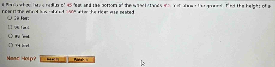 A Ferris wheel has a radius of 45 feet and the bottom of the wheel stands 8.5 feet above the ground. Find the height of a
rider if the wheel has rotated 160° after the rider was seated.
39 feet
96 feet
98 feet
74 feet
Need Help? Read It Watch It