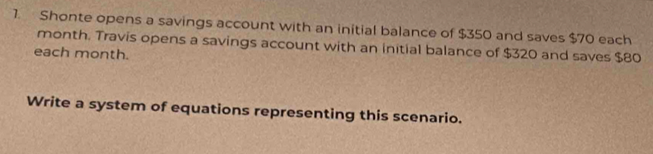 Shonte opens a savings account with an initial balance of $350 and saves $70 each
month. Travis opens a savings account with an initial balance of $320 and saves $80
each month. 
Write a system of equations representing this scenario.