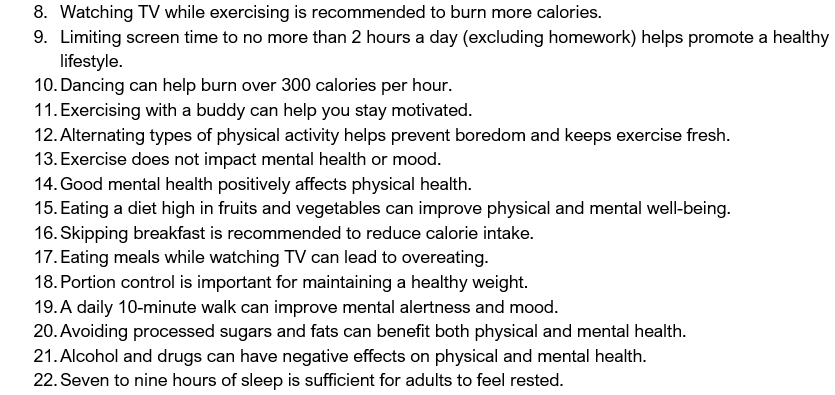 Watching TV while exercising is recommended to burn more calories. 
9. Limiting screen time to no more than 2 hours a day (excluding homework) helps promote a healthy 
lifestyle. 
10. Dancing can help burn over 300 calories per hour. 
11. Exercising with a buddy can help you stay motivated. 
12. Alternating types of physical activity helps prevent boredom and keeps exercise fresh. 
13. Exercise does not impact mental health or mood. 
14. Good mental health positively affects physical health. 
15. Eating a diet high in fruits and vegetables can improve physical and mental well-being. 
16. Skipping breakfast is recommended to reduce calorie intake. 
17. Eating meals while watching TV can lead to overeating. 
18. Portion control is important for maintaining a healthy weight. 
19. A daily 10-minute walk can improve mental alertness and mood. 
20. Avoiding processed sugars and fats can benefit both physical and mental health. 
21. Alcohol and drugs can have negative effects on physical and mental health. 
22. Seven to nine hours of sleep is sufficient for adults to feel rested.