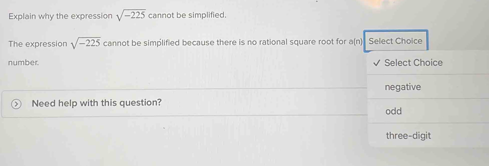 Explain why the expression sqrt(-225) cannot be simplified.
The expression sqrt(-225) cannot be simplified because there is no rational square root for a(n) Select Choice
number. Select Choice
negative
Need help with this question?
odd
three-digit