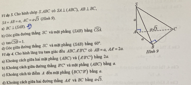 SA=AB=a, AC=asqrt(3)(Hinh9). Ví dụ 3. Cho hình chóp S. ABC có SA⊥ (ABC), AB⊥ BC, s 
a 
a) BC⊥ (SAB). widehat CSA gsqrt(3) C 
b) Góc giữa đường thẳng SC và mặt phẳng (SAB) bằng 
A ` 
c) tan widehat CSB=1. 
à 
d) Góc giữa đường thẳng SC và mặt phẳng (SAB) bàng 60°. 
B 
Ví dụ 4. Cho hình lăng trụ tam giác đều ABC. A'B'C' có AB=a, AA'=2a. Hình 9 
-a) Khoảng cách giữa hai mặt phẳng (ABC) và (A'B'C') bằng 2a. 
b) Khoảng cách giữa đường thẳng B'C' và mặt phẳng (ABC) bằng a, 
c) Khoảng cách từ điểm A đến mặt phẳng (BCC'B') bằng a. 
d) Khoảng cách giữa hai đường thẳng AA' và BC bằng asqrt(3).