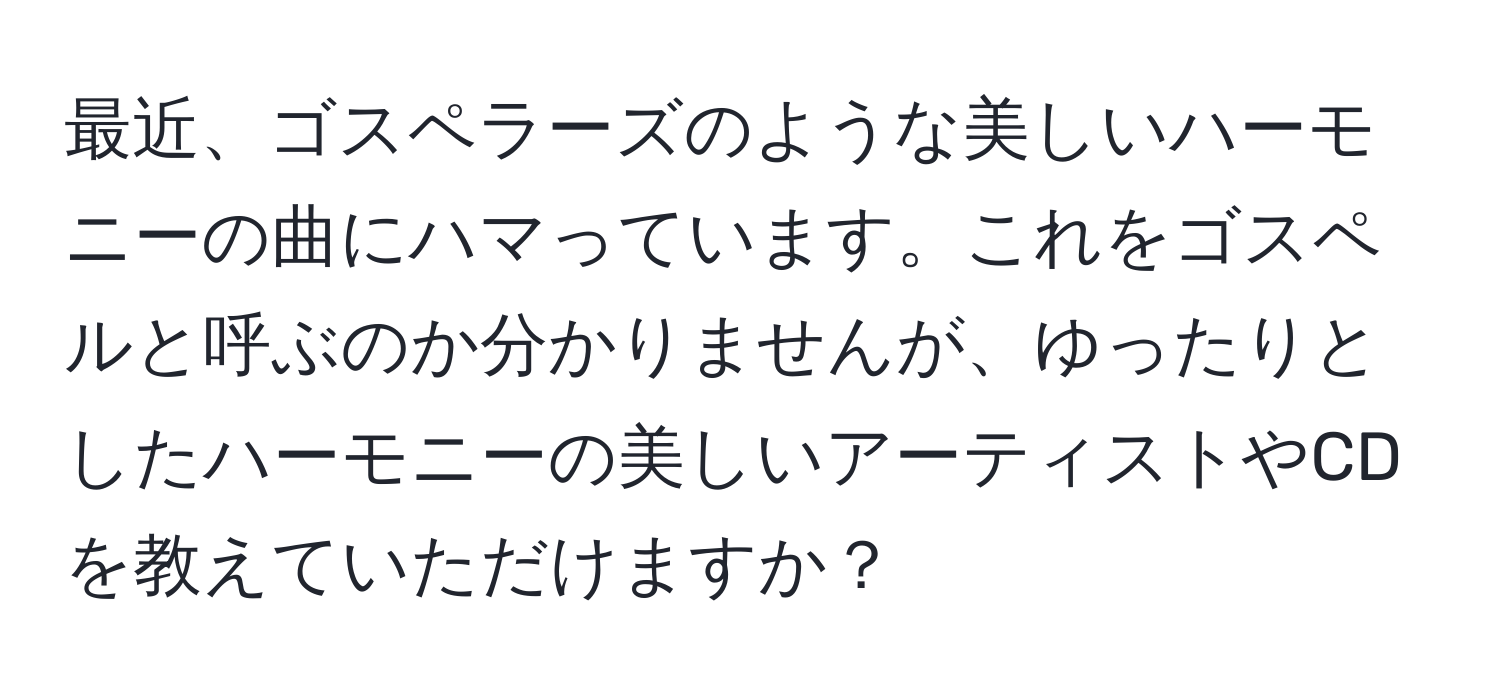 最近、ゴスペラーズのような美しいハーモニーの曲にハマっています。これをゴスペルと呼ぶのか分かりませんが、ゆったりとしたハーモニーの美しいアーティストやCDを教えていただけますか？