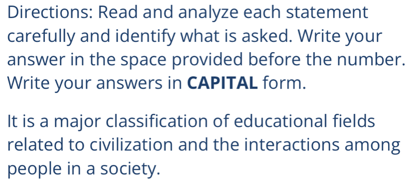 Directions: Read and analyze each statement 
carefully and identify what is asked. Write your 
answer in the space provided before the number. 
Write your answers in CAPITAL form. 
It is a major classification of educational fields 
related to civilization and the interactions among 
people in a society.