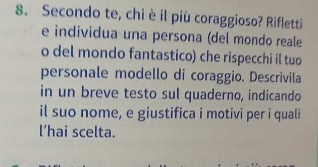 Secondo te, chi è il più coraggioso? Rifletti 
e individua una persona (del mondo reale 
o del mondo fantastico) che rispecchi il tuo 
personale modello di coraggio. Descrivila 
in un breve testo sul quaderno, indicando 
il suo nome, e giustifica i motivi per i quali 
l’hai scelta.