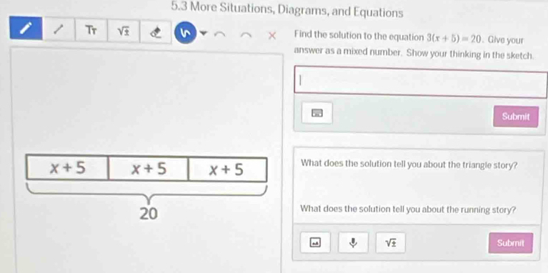 5.3 More Situations, Diagrams, and Equations
/ Tr sqrt(± ) Find the solution to the equation 3(x+5)=20. Give your
answer as a mixed number. Show your thinking in the sketch.
 
Submit
What does the solution tell you about the triangle story?
What does the solution tell you about the running story?
sqrt(± ) Submit