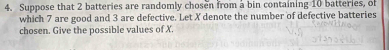 Suppose that 2 batteries are randomly chosen from a bin containing 10 batteries, of 
which 7 are good and 3 are defective. Let X denote the number of defective batteries 
chosen. Give the possible values of X.