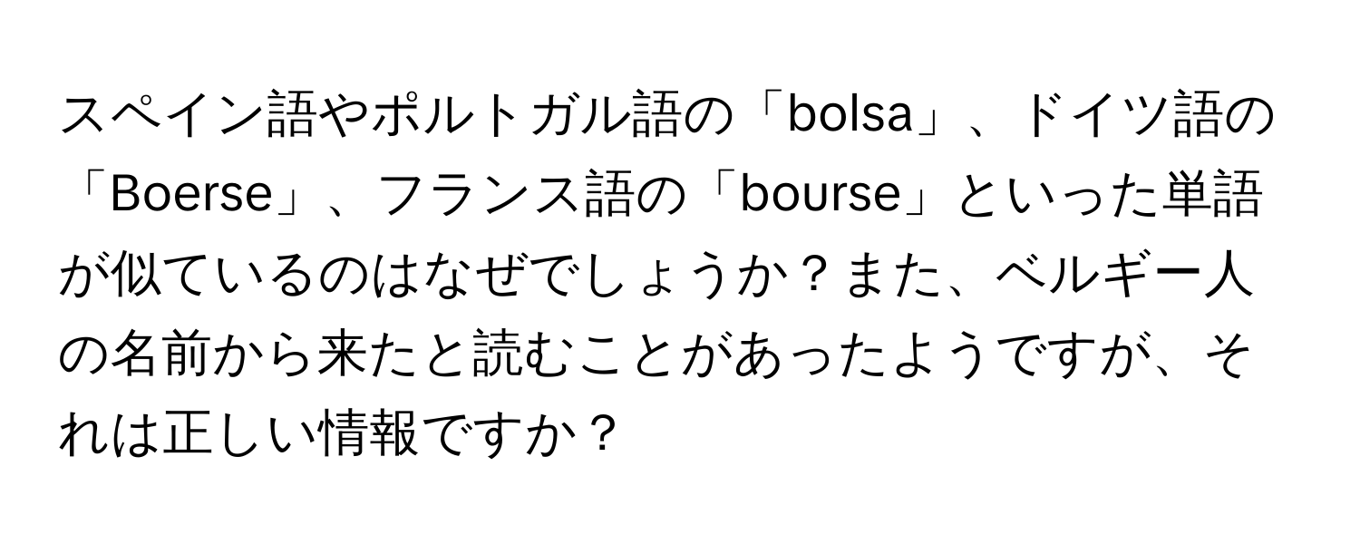 スペイン語やポルトガル語の「bolsa」、ドイツ語の「Boerse」、フランス語の「bourse」といった単語が似ているのはなぜでしょうか？また、ベルギー人の名前から来たと読むことがあったようですが、それは正しい情報ですか？