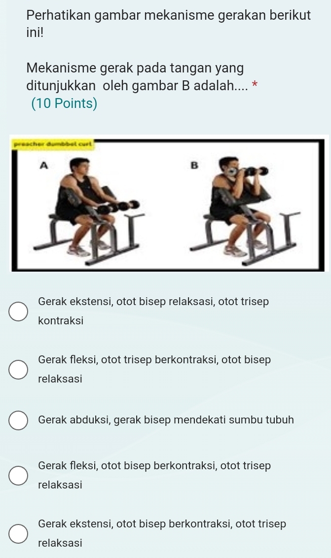 Perhatikan gambar mekanisme gerakan berikut
ini!
Mekanisme gerak pada tangan yang
ditunjukkan oleh gambar B adalah.... *
(10 Points)
Gerak ekstensi, otot bisep relaksasi, otot trisep
kontraksi
Gerak fleksi, otot trisep berkontraksi, otot bisep
relaksasi
Gerak abduksi, gerak bisep mendekati sumbu tubuh
Gerak fleksi, otot bisep berkontraksi, otot trisep
relaksasi
Gerak ekstensi, otot bisep berkontraksi, otot trisep
relaksasi