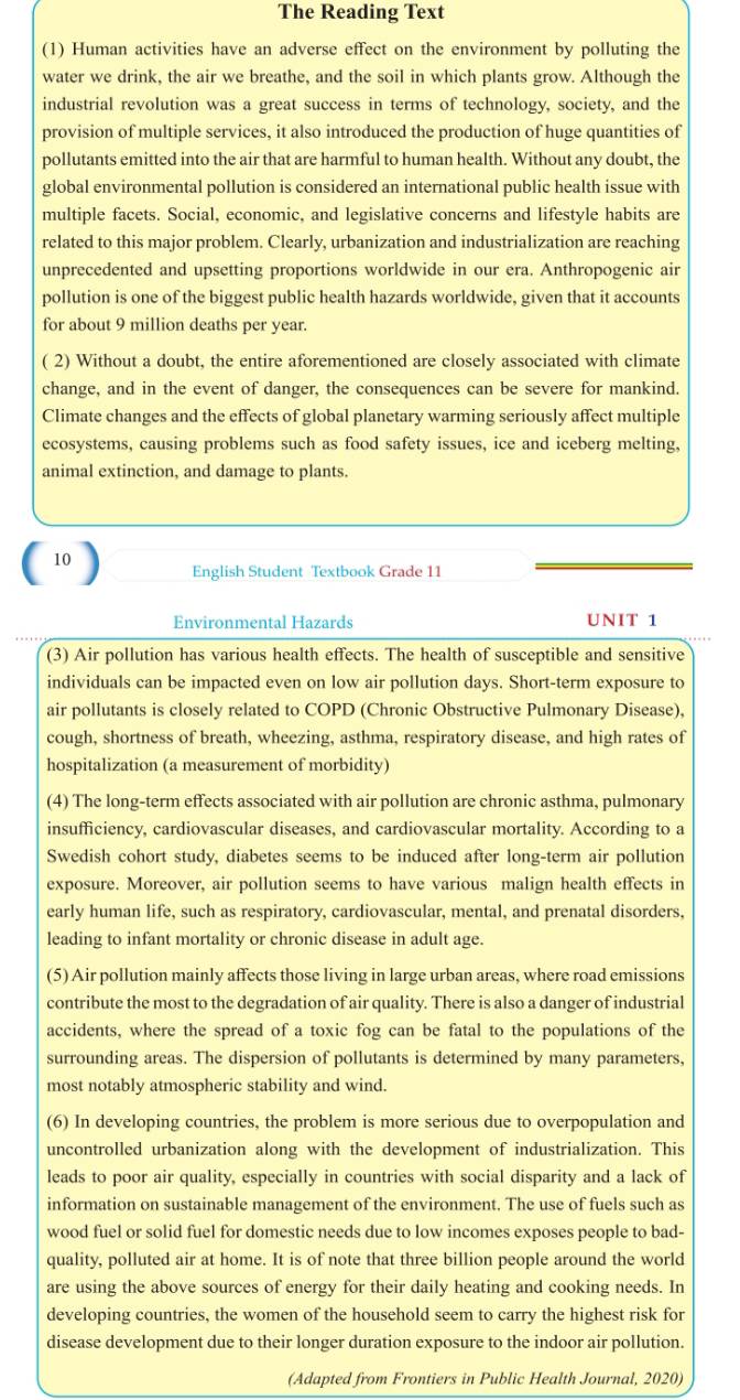 The Reading Text
(1) Human activities have an adverse effect on the environment by polluting the
water we drink, the air we breathe, and the soil in which plants grow. Although the
industrial revolution was a great success in terms of technology, society, and the
provision of multiple services, it also introduced the production of huge quantities of
pollutants emitted into the air that are harmful to human health. Without any doubt, the
global environmental pollution is considered an international public health issue with
multiple facets. Social, economic, and legislative concerns and lifestyle habits are
related to this major problem. Clearly, urbanization and industrialization are reaching
unprecedented and upsetting proportions worldwide in our era. Anthropogenic air
pollution is one of the biggest public health hazards worldwide, given that it accounts
for about 9 million deaths per year.
( 2) Without a doubt, the entire aforementioned are closely associated with climate
change, and in the event of danger, the consequences can be severe for mankind.
Climate changes and the effects of global planetary warming seriously affect multiple
ecosystems, causing problems such as food safety issues, ice and iceberg melting,
animal extinction, and damage to plants.
10 English Student Textbook Grade 11
Environmental Hazards UNIT 1
(3) Air pollution has various health effects. The health of susceptible and sensitive
individuals can be impacted even on low air pollution days. Short-term exposure to
air pollutants is closely related to COPD (Chronic Obstructive Pulmonary Disease),
cough, shortness of breath, wheezing, asthma, respiratory disease, and high rates of
hospitalization (a measurement of morbidity)
(4) The long-term effects associated with air pollution are chronic asthma, pulmonary
insufficiency, cardiovascular diseases, and cardiovascular mortality. According to a
Swedish cohort study, diabetes seems to be induced after long-term air pollution
exposure. Moreover, air pollution seems to have various malign health effects in
early human life, such as respiratory, cardiovascular, mental, and prenatal disorders,
leading to infant mortality or chronic disease in adult age.
(5) Air pollution mainly affects those living in large urban areas, where road emissions
contribute the most to the degradation of air quality. There is also a danger of industrial
accidents, where the spread of a toxic fog can be fatal to the populations of the
surrounding areas. The dispersion of pollutants is determined by many parameters,
most notably atmospheric stability and wind.
(6) In developing countries, the problem is more serious due to overpopulation and
uncontrolled urbanization along with the development of industrialization. This
leads to poor air quality, especially in countries with social disparity and a lack of
information on sustainable management of the environment. The use of fuels such as
wood fuel or solid fuel for domestic needs due to low incomes exposes people to bad-
quality, polluted air at home. It is of note that three billion people around the world
are using the above sources of energy for their daily heating and cooking needs. In
developing countries, the women of the household seem to carry the highest risk for
disease development due to their longer duration exposure to the indoor air pollution.
(Adapted from Frontiers in Public Health Journal, 2020)