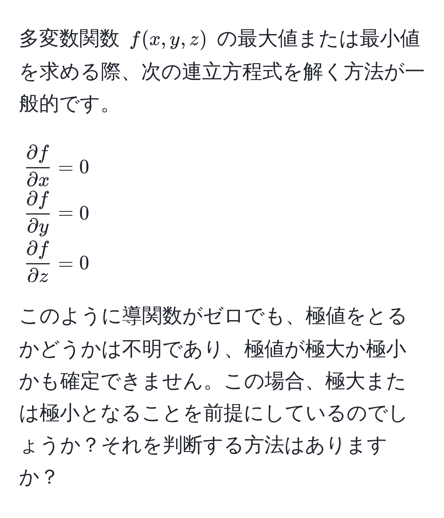 多変数関数 ( f(x,y,z) ) の最大値または最小値を求める際、次の連立方程式を解く方法が一般的です。  
[
 partial f/partial x  = 0 
 partial f/partial y  = 0 
 partial f/partial z  = 0
]  
このように導関数がゼロでも、極値をとるかどうかは不明であり、極値が極大か極小かも確定できません。この場合、極大または極小となることを前提にしているのでしょうか？それを判断する方法はありますか？