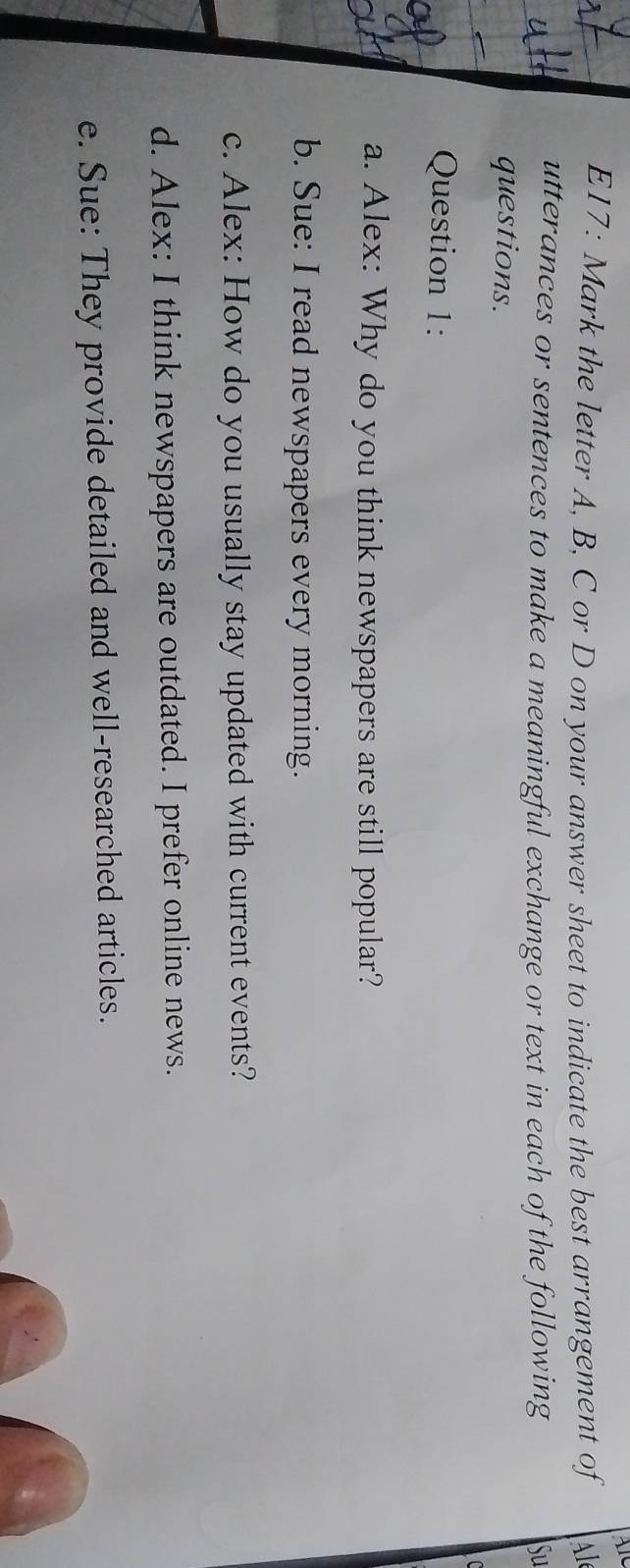 E17: Mark the letter A, B, C or D on your answer sheet to indicate the best arrangement of l 
utterances or sentences to make a meaningful exchange or text in each of the following Su 
questions. 
Question 1: 
a. Alex: Why do you think newspapers are still popular? 
b. Sue: I read newspapers every morning. 
c. Alex: How do you usually stay updated with current events? 
d. Alex: I think newspapers are outdated. I prefer online news. 
e. Sue: They provide detailed and well-researched articles.