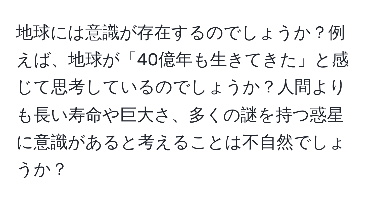 地球には意識が存在するのでしょうか？例えば、地球が「40億年も生きてきた」と感じて思考しているのでしょうか？人間よりも長い寿命や巨大さ、多くの謎を持つ惑星に意識があると考えることは不自然でしょうか？