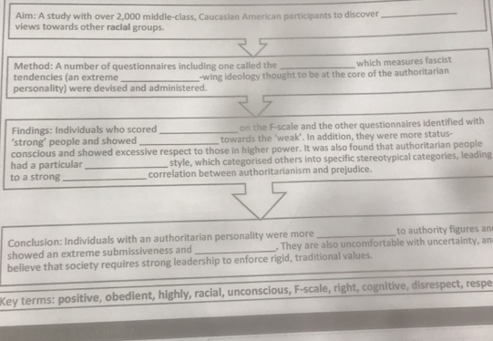 Aim: A study with over 2,000 middle-class, Caucasian American participants to discover 
_ 
views towards other racial groups. 
Method: A number of questionnaires including one called the _which measures fascist 
tendencies (an extreme 
personality) were devised and administered. -wing ideology thought to be at the core of the authoritarian 
Findings: Individuals who scored _on the F-scale and the other questionnaires identified with 
‘strong’ people and showed towards the ‘weak’. In addition, they were more status- 
conscious and showed excessive respect to those in higher power. It was also found that authoritarian people 
had a particular_ style, which categorised others into specific stereotypical categories, leading 
to a strong _correlation between authoritarianism and prejudice. 
Conclusion: Individuals with an authoritarian personality were more _to authority figures an 
showed an extreme submissiveness and _. They are also uncomfortable with uncertainty, an 
_ 
believe that society requires strong leadership to enforce rigid, traditional values. 
Key terms: positive, obedient, highly, racial, unconscious, F-scale, right, cognitive, disrespect, respe